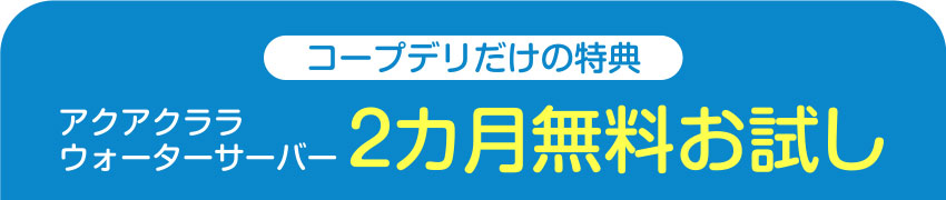 コープデリだけの特典 アクアクララウォーターサーバー 2カ月無料お試し