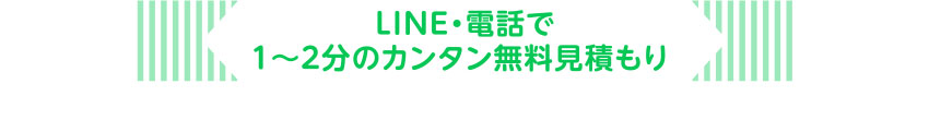 LINE・電話で1〜2分のカンタン無料見積もり