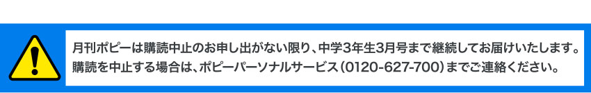 月刊ポピーは購読中止のお申し出がない限り、中学3年生3月号まで継続してお届けいたします。