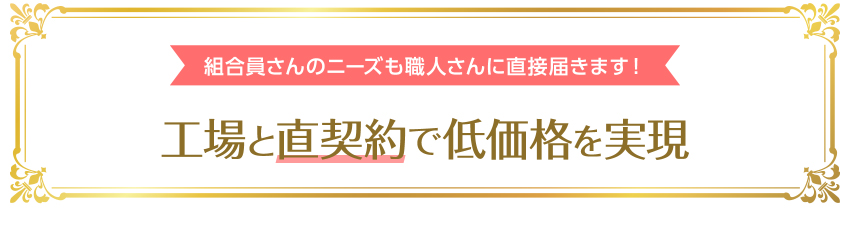 組合員さんのニーズも職人さんに直接届きます 工場と直契約で低価格を実現