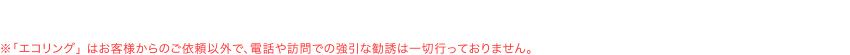 ※「エコリング」 はお客様からのご依頼以外で、電話や訪問での強引な勧誘は一切行っておりません。
