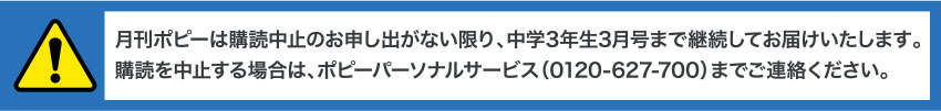 月刊ポピーは購読中止のお申し出がない限り、中学3年生3月号まで継続してお届けいたします。