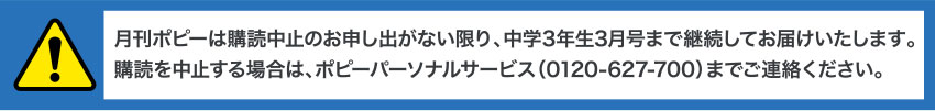 月刊ポピーは購読中止のお申し出がない限り、中学3年生3月号まで継続してお届けいたします。